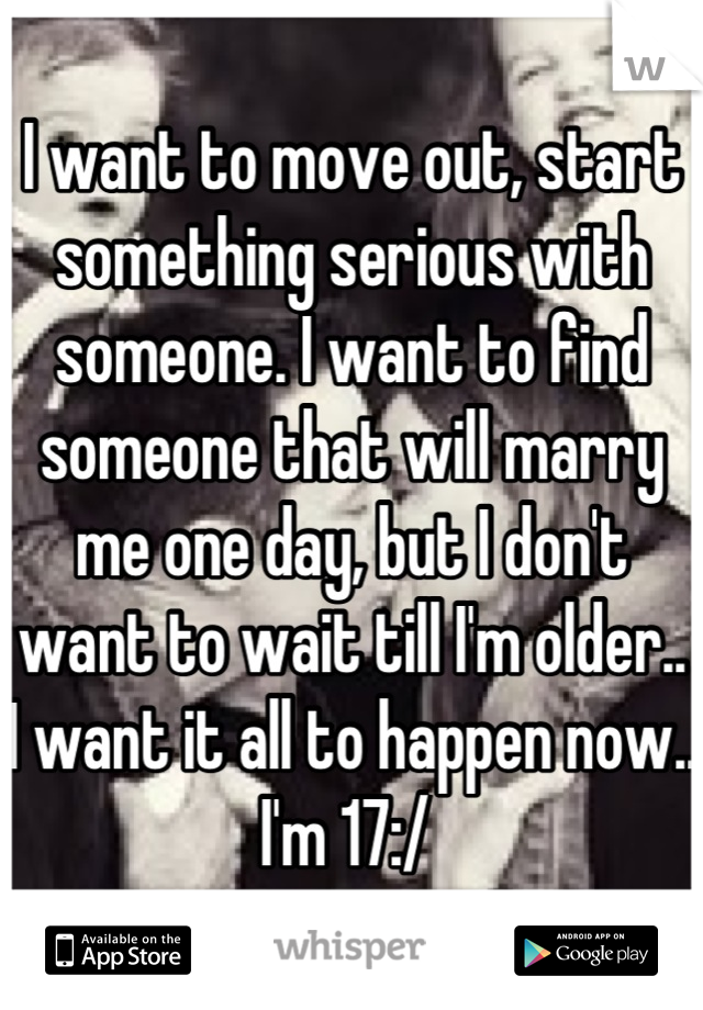 I want to move out, start something serious with someone. I want to find someone that will marry me one day, but I don't want to wait till I'm older.. I want it all to happen now.. I'm 17:/ 