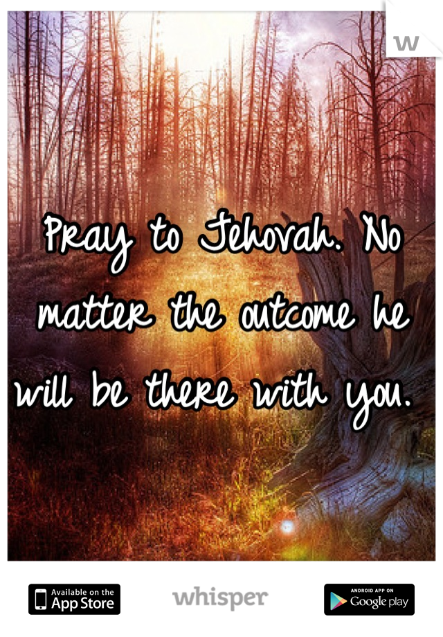 Pray to Jehovah. No matter the outcome he will be there with you. 