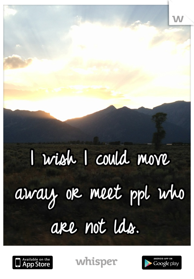 I wish I could move away or meet ppl who are not lds. 