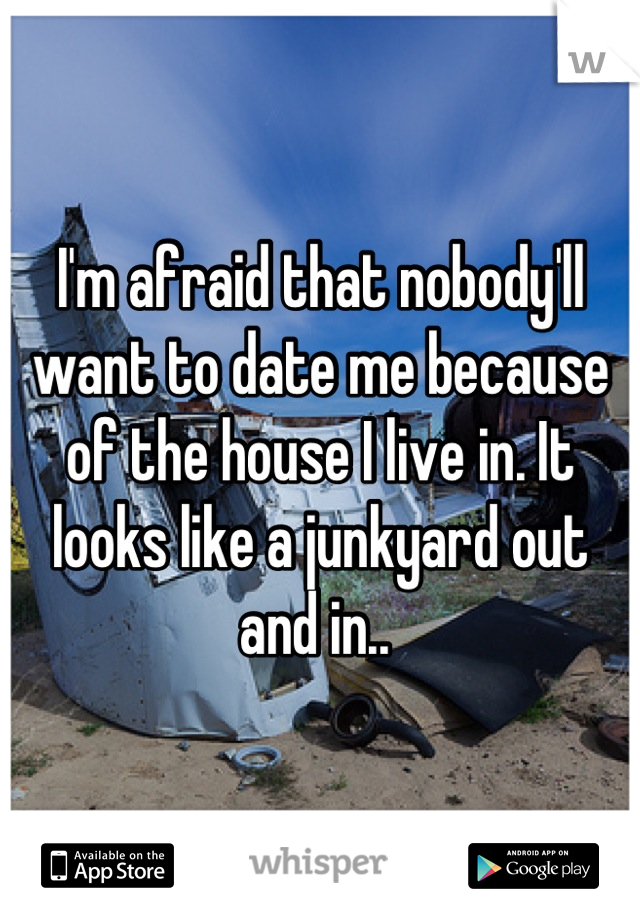 I'm afraid that nobody'll want to date me because of the house I live in. It looks like a junkyard out and in.. 