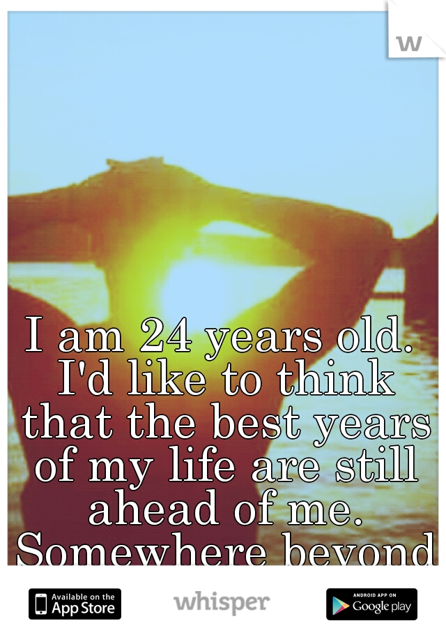 I am 24 years old. I'd like to think that the best years of my life are still ahead of me. Somewhere beyond the sea.