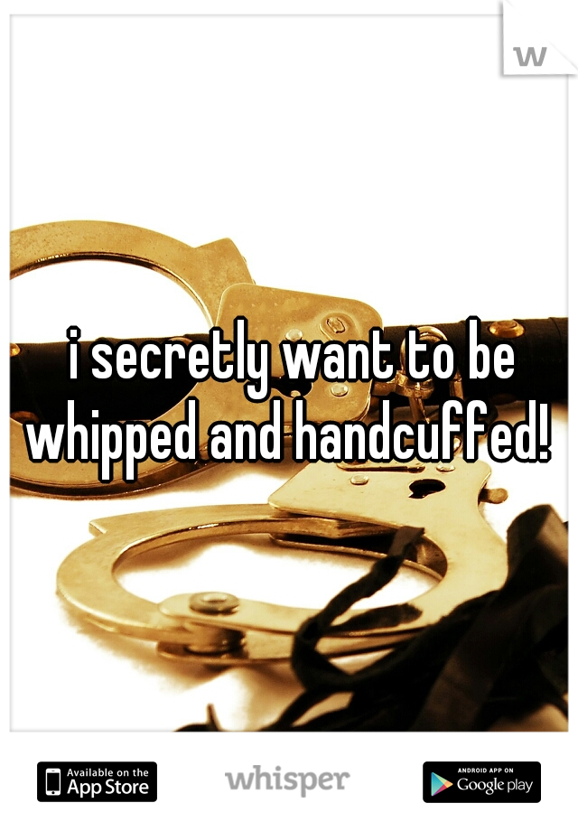  i secretly want to be whipped and handcuffed! 