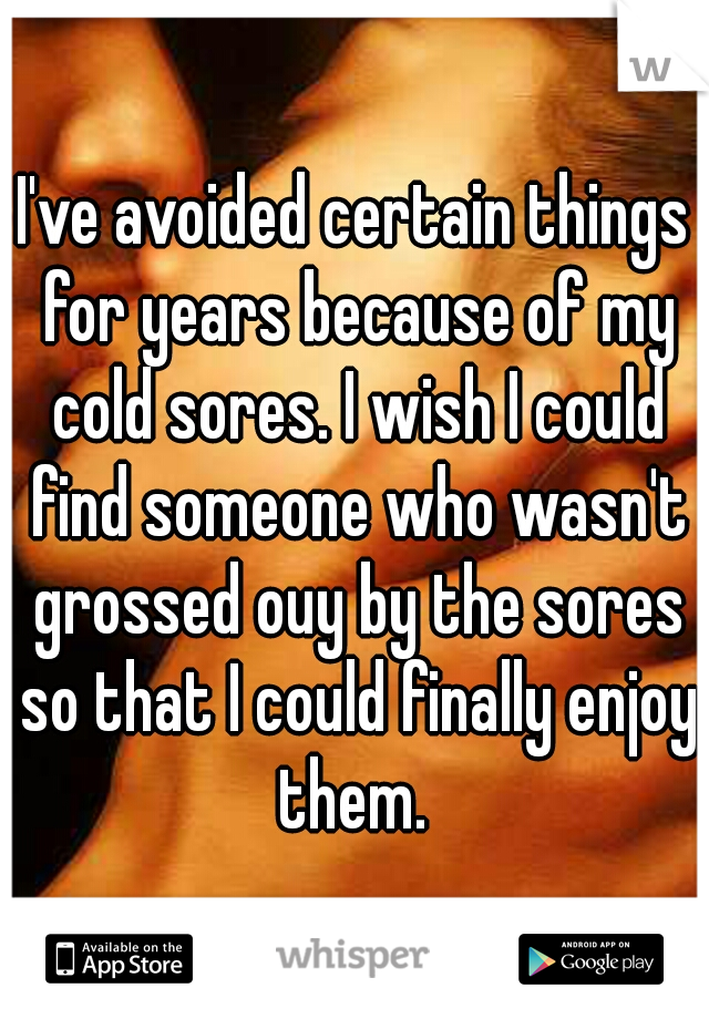 I've avoided certain things for years because of my cold sores. I wish I could find someone who wasn't grossed ouy by the sores so that I could finally enjoy them. 