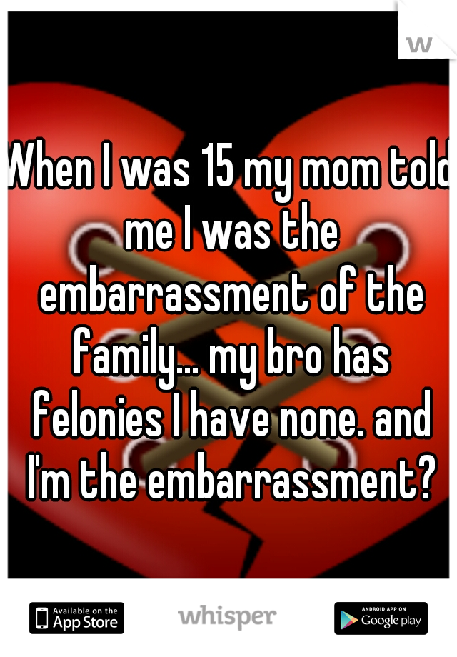 When I was 15 my mom told me I was the embarrassment of the family... my bro has felonies I have none. and I'm the embarrassment?