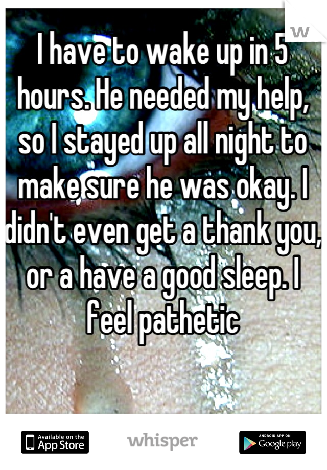 I have to wake up in 5 hours. He needed my help, so I stayed up all night to make sure he was okay. I didn't even get a thank you, or a have a good sleep. I feel pathetic