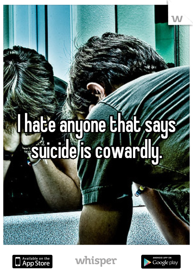 I hate anyone that says suicide is cowardly.