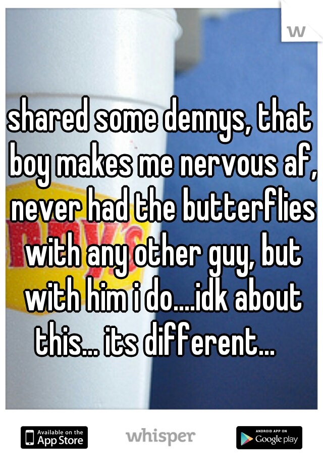 shared some dennys, that boy makes me nervous af, never had the butterflies with any other guy, but with him i do....idk about this... its different...
