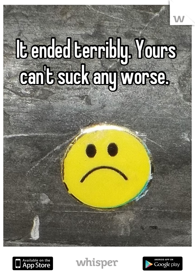 It ended terribly. Yours can't suck any worse. 