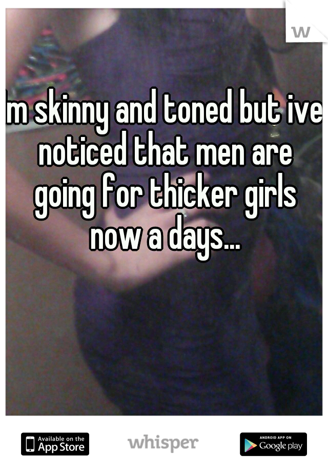Im skinny and toned but ive noticed that men are going for thicker girls now a days...