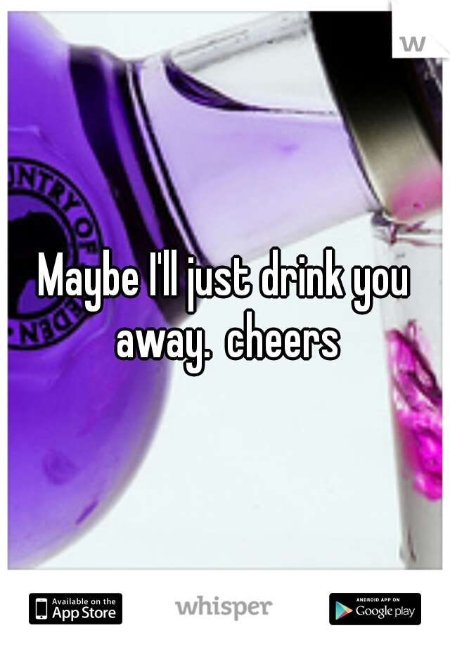 Maybe I'll just drink you away.
cheers