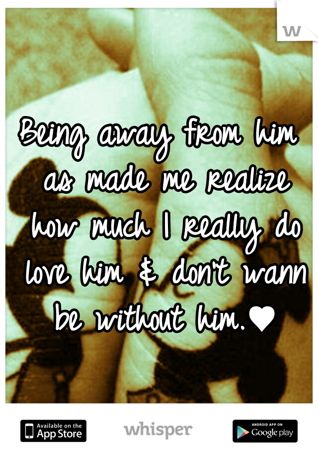 Being away from him as made me realize how much I really do love him & don't wann be without him.♥