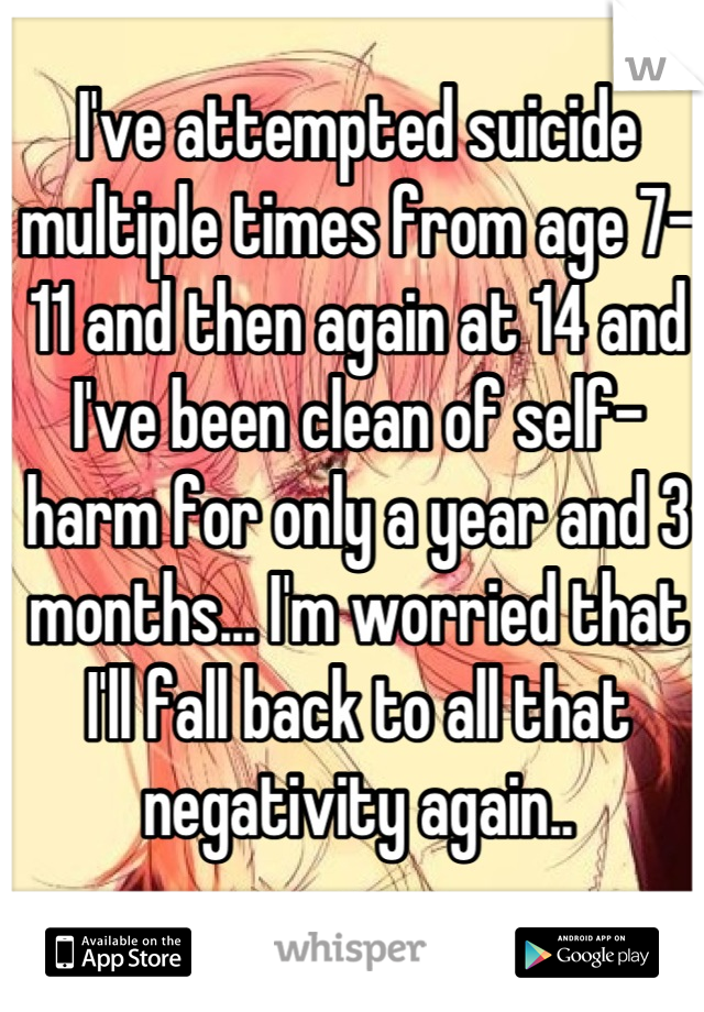 I've attempted suicide multiple times from age 7-11 and then again at 14 and I've been clean of self-harm for only a year and 3 months... I'm worried that I'll fall back to all that negativity again..