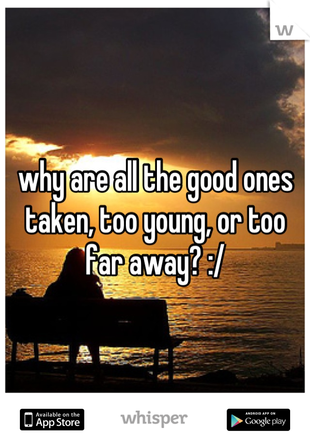 why are all the good ones taken, too young, or too far away? :/