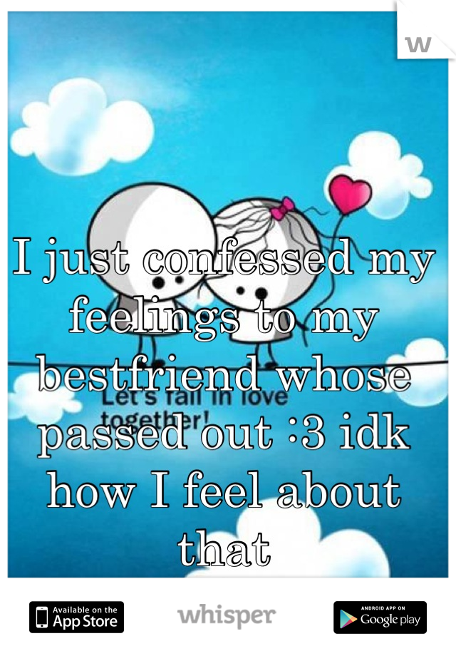 I just confessed my feelings to my bestfriend whose passed out :3 idk how I feel about that