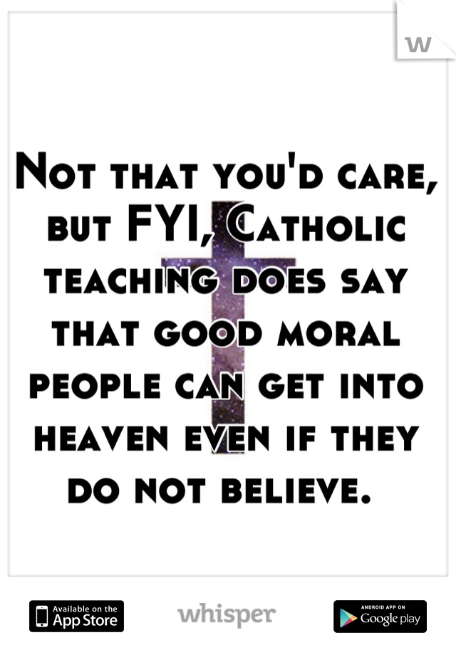 Not that you'd care, but FYI, Catholic teaching does say that good moral people can get into heaven even if they do not believe. 