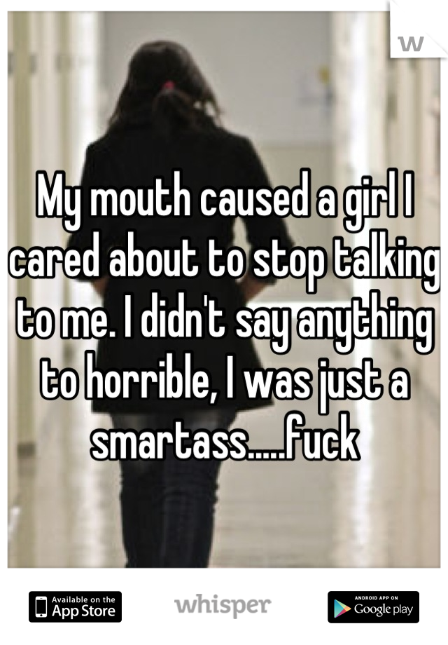 My mouth caused a girl I cared about to stop talking to me. I didn't say anything to horrible, I was just a smartass.....fuck