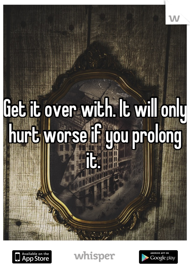 Get it over with. It will only hurt worse if you prolong it. 
