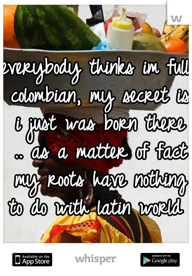 everybody thinks im full colombian, my secret is i just was born there .. as a matter of fact my roots have nothing to do with latin world 