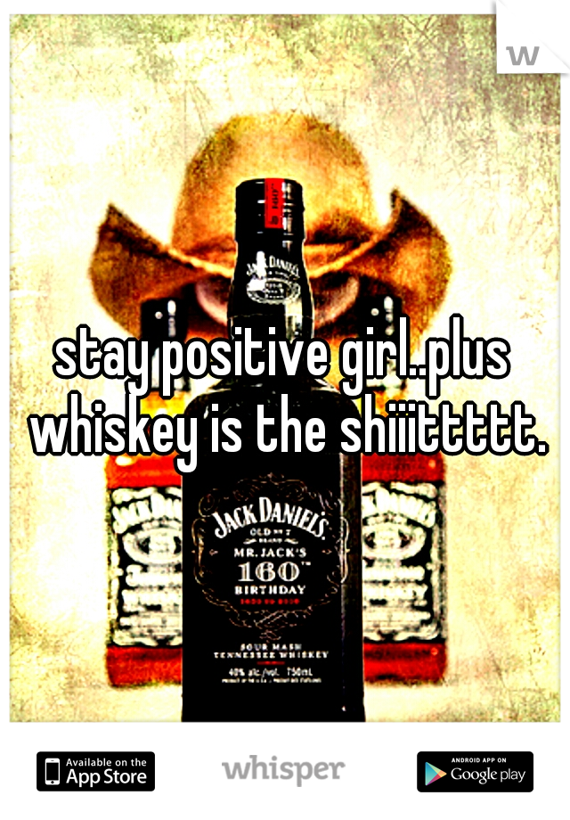 stay positive girl..plus whiskey is the shiiittttt.