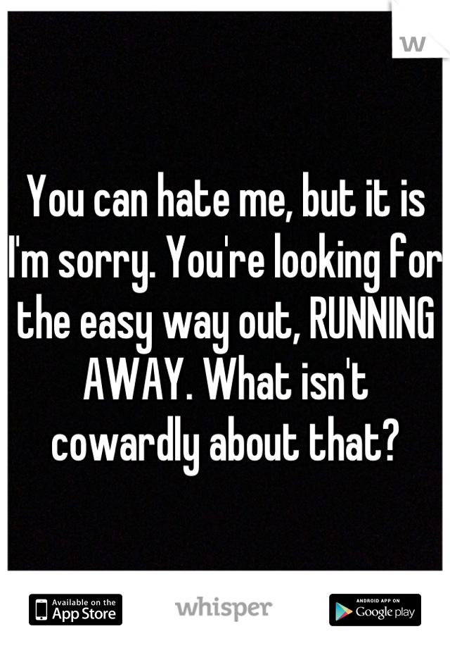 You can hate me, but it is I'm sorry. You're looking for the easy way out, RUNNING AWAY. What isn't cowardly about that?