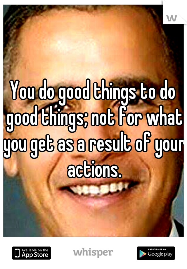 You do good things to do good things; not for what you get as a result of your actions.