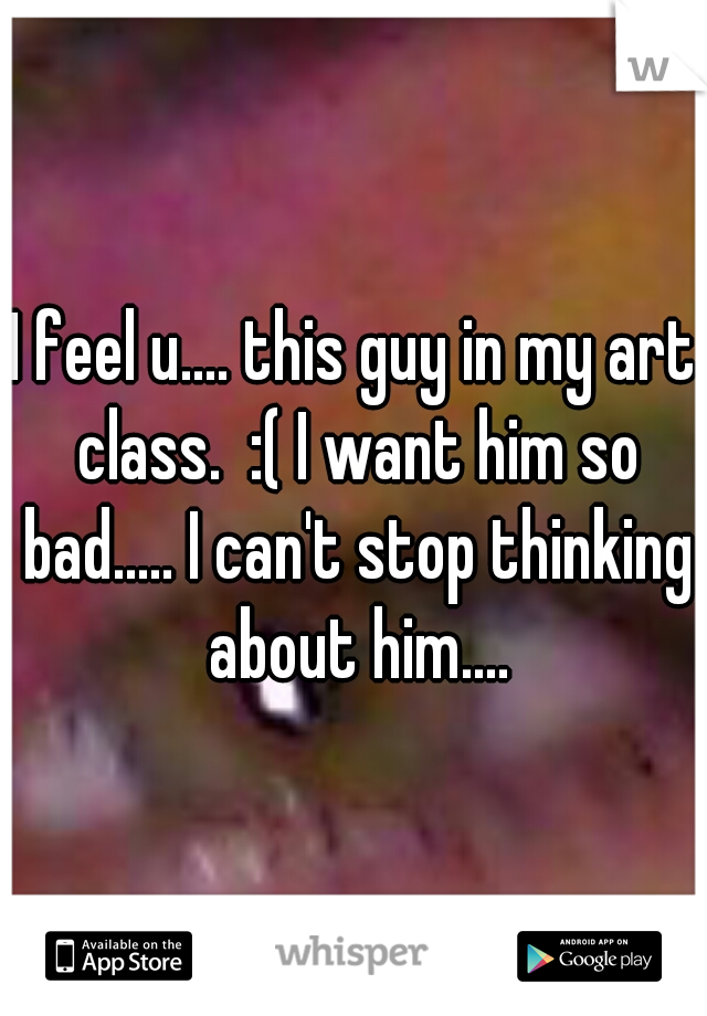I feel u.... this guy in my art class.  :( I want him so bad..... I can't stop thinking about him....
