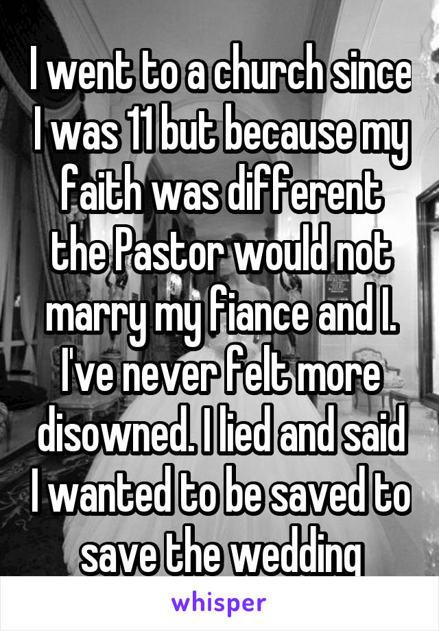 I went to a church since I was 11 but because my faith was different the Pastor would not marry my fiance and I. I've never felt more disowned. I lied and said I wanted to be saved to save the wedding