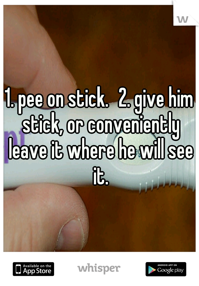1. pee on stick.
2. give him stick, or conveniently leave it where he will see it.