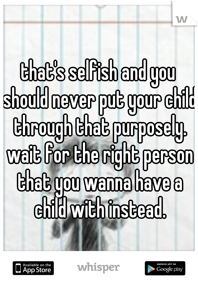 that's selfish and you should never put your child through that purposely. wait for the right person that you wanna have a child with instead.