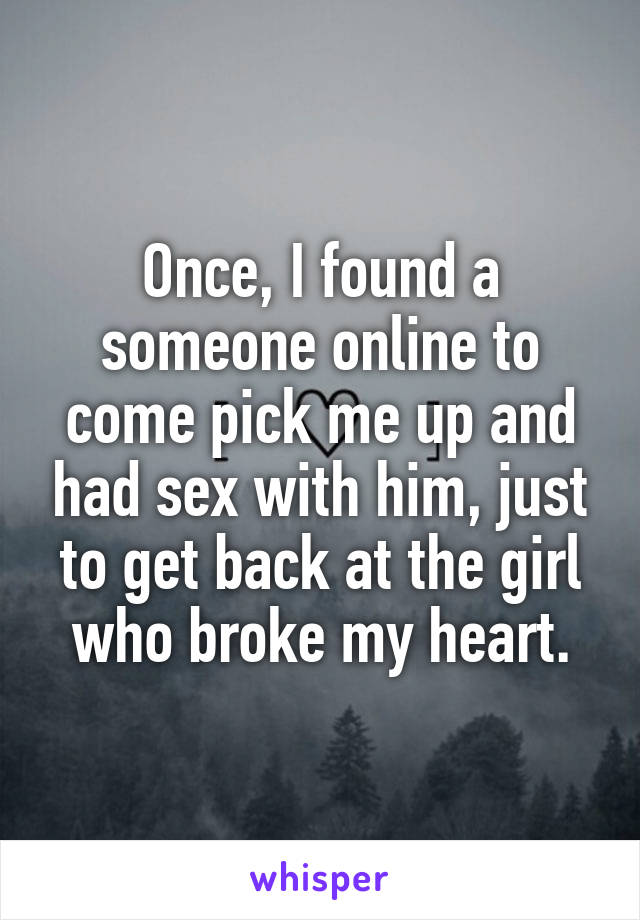 Once, I found a someone online to come pick me up and had sex with him, just to get back at the girl who broke my heart.