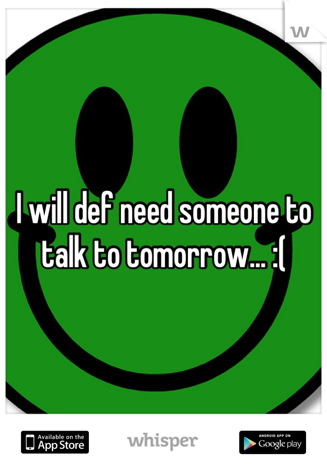 I will def need someone to talk to tomorrow... :(