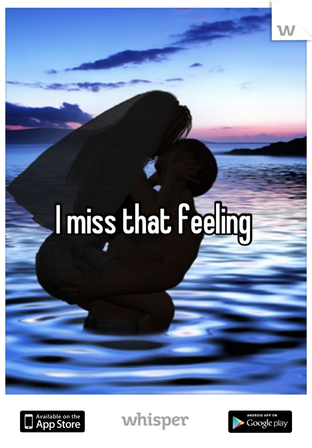 I miss that feeling 
