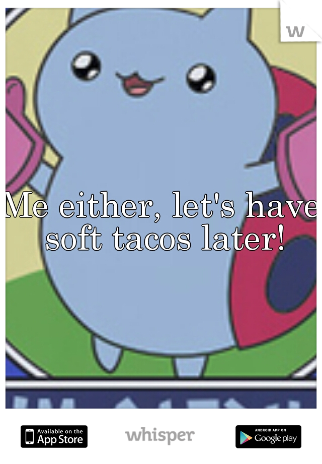 Me either, let's have soft tacos later!