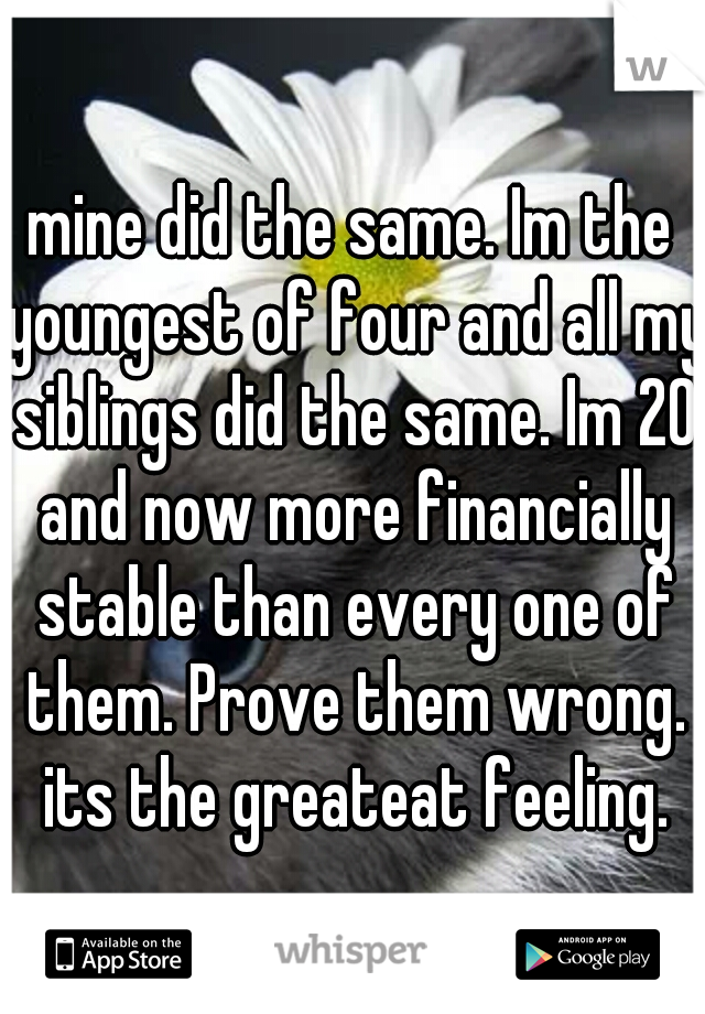 mine did the same. Im the youngest of four and all my siblings did the same. Im 20 and now more financially stable than every one of them. Prove them wrong. its the greateat feeling.