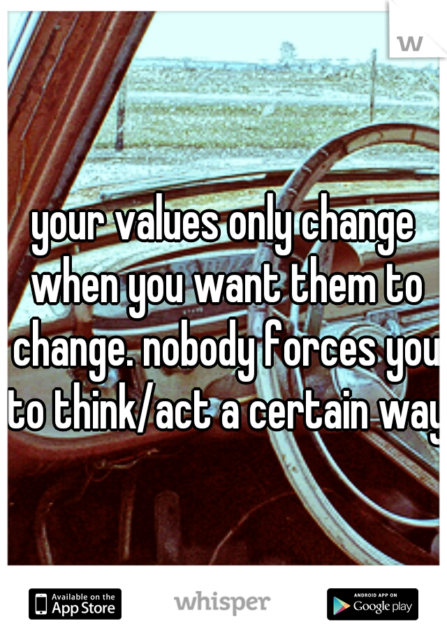 your values only change when you want them to change. nobody forces you to think/act a certain way