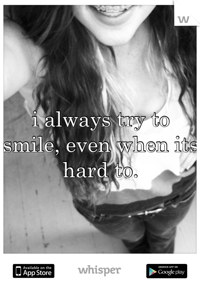 i always try to smile, even when its hard to.