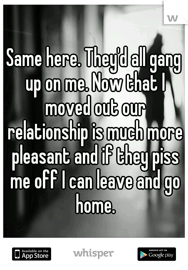 Same here. They'd all gang up on me. Now that I moved out our relationship is much more pleasant and if they piss me off I can leave and go home.