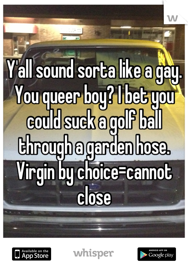 Y'all sound sorta like a gay. You queer boy? I bet you could suck a golf ball through a garden hose. 
Virgin by choice=cannot close