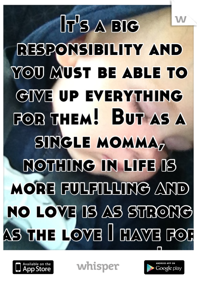 It's a big responsibility and you must be able to give up everything for them!  But as a single momma, nothing in life is more fulfilling and no love is as strong as the love I have for my little man!