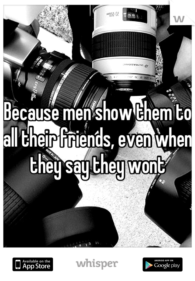 Because men show them to all their friends, even when they say they wont