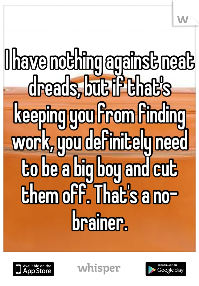 I have nothing against neat dreads, but if that's keeping you from finding work, you definitely need to be a big boy and cut them off. That's a no-brainer.