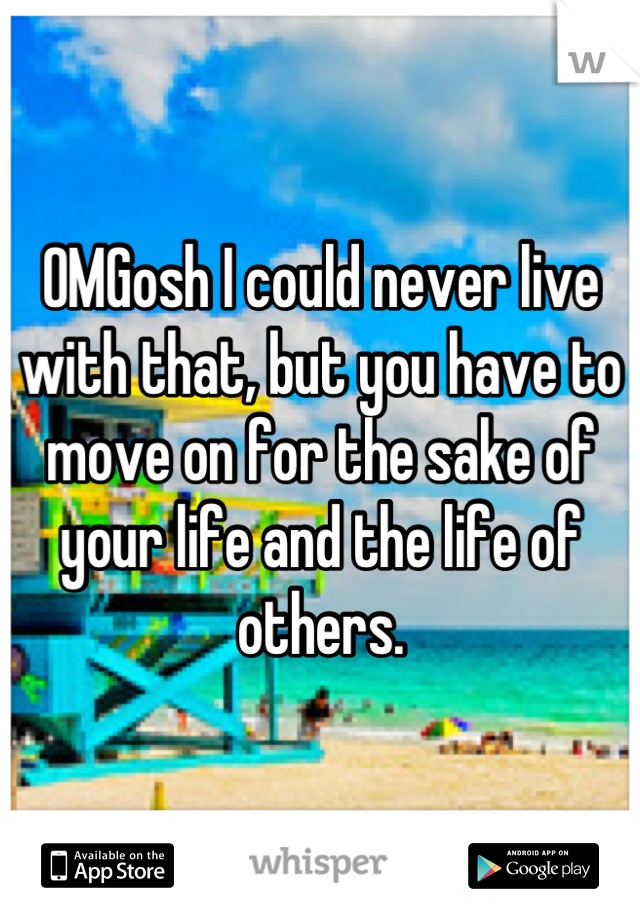 OMGosh I could never live with that, but you have to move on for the sake of your life and the life of others.