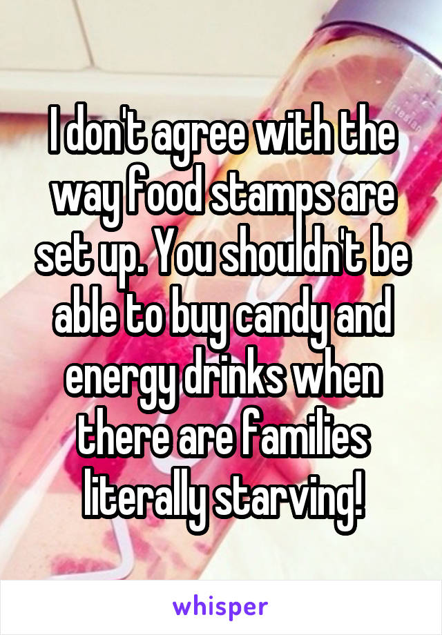 I don't agree with the way food stamps are set up. You shouldn't be able to buy candy and energy drinks when there are families literally starving!