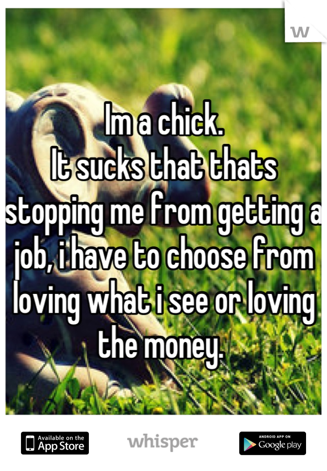 Im a chick. 
It sucks that thats stopping me from getting a job, i have to choose from loving what i see or loving the money. 