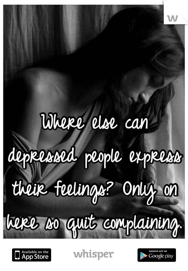 Where else can depressed people express their feelings? Only on here so quit complaining.