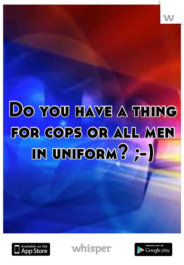 Do you have a thing for cops or all men in uniform? ;-)