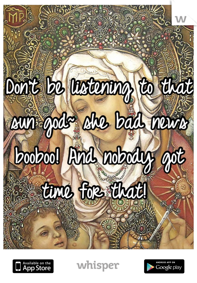 Don't be listening to that sun god~ she bad news booboo! And nobody got time for that! 