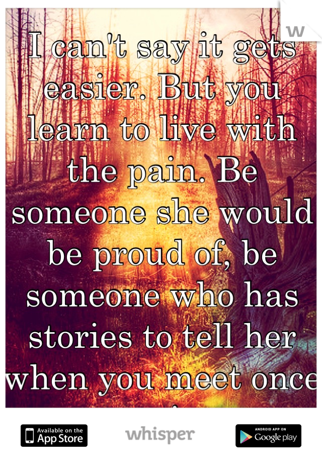 I can't say it gets easier. But you learn to live with the pain. Be someone she would be proud of, be someone who has stories to tell her when you meet once again.