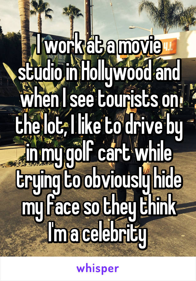 I work at a movie studio in Hollywood and when I see tourists on the lot, I like to drive by in my golf cart while trying to obviously hide my face so they think I'm a celebrity 