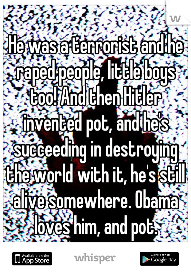 He was a terrorist and he raped people, little boys too! And then Hitler invented pot, and he's succeeding in destroying the world with it, he's still alive somewhere. Obama loves him, and pot.